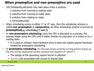 When preemptive and non-preemptive are used
• CPU Scheduling decisions may take place when a process:
1. switches from running to waiting state
2. switches from running to ready state
3. switches from waiting to ready
4. Terminates/exits
• When scheduling occurs in either 1st or 4th way, then the scheduling scheme is
called non-preemptive or cooperative, all other scheduling scheme is termed as
preemptive(eg. scheduling 2 and 3)
• In non-preemptive scheduling, once the CPU is allocated to a process, the
process keeps using the CPU until it either finishes its execution or it enters in to a
waiting state
 It is used on certain/ most hardware since it does not require special hardware
needed by preemptive scheduling
• In preemptive scheduling, An interrupt causes currently running process to give up
the CPU and be replaced by another process( the situations 2nd and 3rd )
 The design of the operating system kernel is affected
 it incur cost associated with access to shared data
January 4, 2023 11
Operating Systems
 