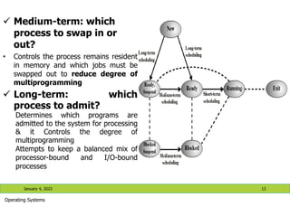 January 4, 2023 13
Operating Systems
 Medium-term: which
process to swap in or
out?
• Controls the process remains resident
in memory and which jobs must be
swapped out to reduce degree of
multiprogramming
 Long-term: which
process to admit?
Determines which programs are
admitted to the system for processing
& it Controls the degree of
multiprogramming
Attempts to keep a balanced mix of
processor-bound and I/O-bound
processes
 