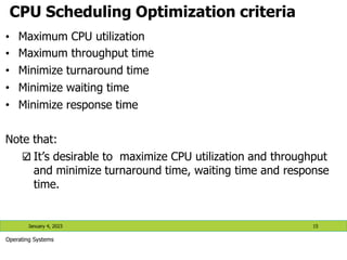 CPU Scheduling Optimization criteria
• Maximum CPU utilization
• Maximum throughput time
• Minimize turnaround time
• Minimize waiting time
• Minimize response time
Note that:
It’s desirable to maximize CPU utilization and throughput
and minimize turnaround time, waiting time and response
time.
January 4, 2023 15
Operating Systems
 