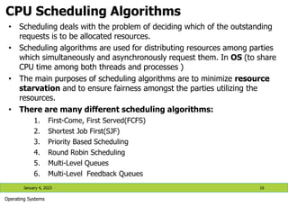 CPU Scheduling Algorithms
January 4, 2023 16
Operating Systems
• Scheduling deals with the problem of deciding which of the outstanding
requests is to be allocated resources.
• Scheduling algorithms are used for distributing resources among parties
which simultaneously and asynchronously request them. In OS (to share
CPU time among both threads and processes )
• The main purposes of scheduling algorithms are to minimize resource
starvation and to ensure fairness amongst the parties utilizing the
resources.
• There are many different scheduling algorithms:
1. First-Come, First Served(FCFS)
2. Shortest Job First(SJF)
3. Priority Based Scheduling
4. Round Robin Scheduling
5. Multi-Level Queues
6. Multi-Level Feedback Queues
 