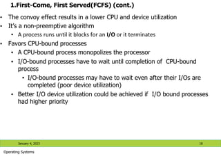 1.First-Come, First Served(FCFS) (cont.)
• The convoy effect results in a lower CPU and device utilization
• It’s a non-preemptive algorithm
• A process runs until it blocks for an I/O or it terminates
• Favors CPU-bound processes
• A CPU-bound process monopolizes the processor
• I/O-bound processes have to wait until completion of CPU-bound
process
• I/O-bound processes may have to wait even after their I/Os are
completed (poor device utilization)
• Better I/O device utilization could be achieved if I/O bound processes
had higher priority
January 4, 2023 18
Operating Systems
 