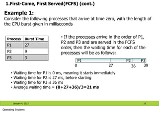 1.First-Come, First Served(FCFS) (cont.)
Process Burst Time
P1 27
P2 9
P3 3
January 4, 2023 19
Operating Systems
Example 1:
Consider the following processes that arrive at time zero, with the length of
the CPU burst given in milliseconds
• If the processes arrive in the order of P1,
P2 and P3 and are served in the FCFS
order, then the waiting time for each of the
processes will be as follows:
P1 P2 P3
0 27 36 39
• Waiting time for P1 is 0 ms, meaning it starts immediately
• Waiting time for P2 is 27 ms, before starting
• Waiting time for P3 is 36 ms
• Average waiting time = (0+27+36)/3=21 ms
 