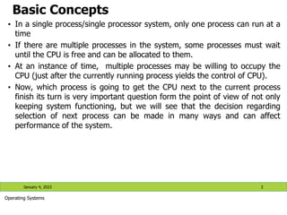 Basic Concepts
• In a single process/single processor system, only one process can run at a
time
• If there are multiple processes in the system, some processes must wait
until the CPU is free and can be allocated to them.
• At an instance of time, multiple processes may be willing to occupy the
CPU (just after the currently running process yields the control of CPU).
• Now, which process is going to get the CPU next to the current process
finish its turn is very important question form the point of view of not only
keeping system functioning, but we will see that the decision regarding
selection of next process can be made in many ways and can affect
performance of the system.
January 4, 2023 2
Operating Systems
 