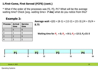 1.First-Come, First Served (FCFS) (cont.)
January 4, 2023 20
Operating Systems
Process Arrival
time
Service
time
1 0 8
2 1 4
3 2 9
4 3 5
* What if the order of the processes was P2, P3, P1? What will be the average
waiting time? Check [avg. waiting time= 7 ms] what do you notice from this?
Example 2:
0 8 12 21 26
P1 P2 P3 P4
Average wait =((0) + (8-1) + (12-2) + (21-3) )/4 = 35/4 =
8.75
Waiting time for P1 = 0; P2 = 8-1; P3 = 12-2; P4=21-3
 