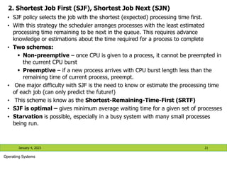 2. Shortest Job First (SJF), Shortest Job Next (SJN)
• SJF policy selects the job with the shortest (expected) processing time first.
• With this strategy the scheduler arranges processes with the least estimated
processing time remaining to be next in the queue. This requires advance
knowledge or estimations about the time required for a process to complete
• Two schemes:
 Non-preemptive – once CPU is given to a process, it cannot be preempted in
the current CPU burst
 Preemptive – if a new process arrives with CPU burst length less than the
remaining time of current process, preempt.
• One major difficulty with SJF is the need to know or estimate the processing time
of each job (can only predict the future!)
• This scheme is know as the Shortest-Remaining-Time-First (SRTF)
• SJF is optimal – gives minimum average waiting time for a given set of processes
• Starvation is possible, especially in a busy system with many small processes
being run.
January 4, 2023 21
Operating Systems
 