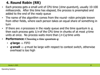4. Round Robin (RR)
• Each process gets a small unit of CPU time (time quantum), usually 10-100
milliseconds. After this time has elapsed, the process is preempted and
added to the end of the ready queue
• The name of the algorithm comes from the round- robin principle known
from other fields, where each person takes an equal share of something in
turn
• If there are n processes in the ready queue and the time quantum is q,
then each process gets 1/n of the CPU time in chunks of at most q time
units at once. No process waits more than (n-1)q time units
• Performance: Choosing a time quantum q:
• q large  FIFO
• q small  q must be large with respect to context switch, otherwise
overhead is too high
January 4, 2023 25
Operating Systems
 