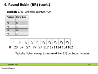 4. Round Robin (RR) (cont.)
January 4, 2023 26
Operating Systems
Typically, higher average turnaround than SJF, but better response
P1 P2 P3 P4 P1 P3 P4 P1 P3 P3
0 20 37 57 77 97 117 121134 154162
Process Burst time
P1 53
P2 17
P3 68
P4 24
Example 1: RR with time quantum =20
 