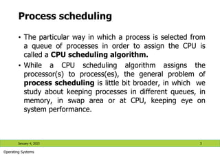 Process scheduling
• The particular way in which a process is selected from
a queue of processes in order to assign the CPU is
called a CPU scheduling algorithm.
• While a CPU scheduling algorithm assigns the
processor(s) to process(es), the general problem of
process scheduling is little bit broader, in which we
study about keeping processes in different queues, in
memory, in swap area or at CPU, keeping eye on
system performance.
January 4, 2023 3
Operating Systems
 