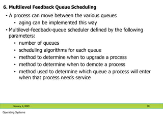 6. Multilevel Feedback Queue Scheduling
• A process can move between the various queues
• aging can be implemented this way
• Multilevel-feedback-queue scheduler defined by the following
parameters:
• number of queues
• scheduling algorithms for each queue
• method to determine when to upgrade a process
• method to determine when to demote a process
• method used to determine which queue a process will enter
when that process needs service
January 4, 2023 30
Operating Systems
 