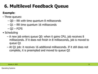 6. Multilevel Feedback Queue
Example:
• Three queues:
– Q0 – RR with time quantum 8 milliseconds
– Q1 – RR time quantum 16 milliseconds
– Q2 – FCFS
• Scheduling
– A new job enters queue Q0: when it gains CPU, job receives 8
milliseconds. If it does not finish in 8 milliseconds, job is moved to
queue Q1
– At Q1 job: it receives 16 additional milliseconds. If it still does not
complete, it is preempted and moved to queue Q2
January 4, 2023 31
Operating Systems
 
