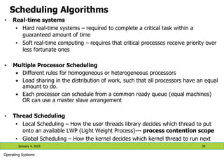 Scheduling Algorithms
• Real-time systems
• Hard real-time systems – required to complete a critical task within a
guaranteed amount of time
• Soft real-time computing – requires that critical processes receive priority over
less fortunate ones
• Multiple Processor Scheduling
 Different rules for homogeneous or heterogeneous processors
 Load sharing in the distribution of work, such that all processors have an equal
amount to do.
 Each processor can schedule from a common ready queue (equal machines)
OR can use a master slave arrangement
• Thread Scheduling
• Local Scheduling – How the user threads library decides which thread to put
onto an available LWP (Light Weight Process)--- process contention scope
• Global Scheduling – How the kernel decides which kernel thread to run next
January 4, 2023 34
Operating Systems
 