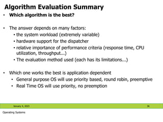 Algorithm Evaluation Summary
• Which algorithm is the best?
• The answer depends on many factors:
• the system workload (extremely variable)
• hardware support for the dispatcher
• relative importance of performance criteria (response time, CPU
utilization, throughput...)
• The evaluation method used (each has its limitations...)
• Which one works the best is application dependent
• General purpose OS will use priority based, round robin, preemptive
• Real Time OS will use priority, no preemption
January 4, 2023 36
Operating Systems
 