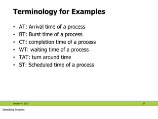 Terminology for Examples
• AT: Arrival time of a process
• BT: Burst time of a process
• CT: completion time of a process
• WT: waiting time of a process
• TAT: turn around time
• ST: Scheduled time of a process
January 4, 2023 37
Operating Systems
 