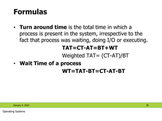 Formulas
• Turn around time is the total time in which a
process is present in the system, irrespective to the
fact that process was waiting, doing I/O or executing.
TAT=CT-AT=BT+WT
Weighted TAT= (CT-AT)/BT
• Wait Time of a process
WT=TAT-BT=CT-AT-BT
January 4, 2023 38
Operating Systems
 