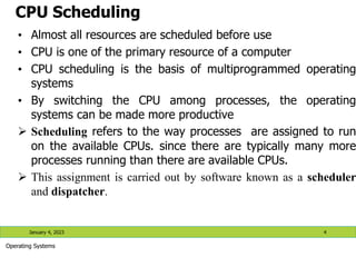 CPU Scheduling
• Almost all resources are scheduled before use
• CPU is one of the primary resource of a computer
• CPU scheduling is the basis of multiprogrammed operating
systems
• By switching the CPU among processes, the operating
systems can be made more productive
 Scheduling refers to the way processes are assigned to run
on the available CPUs. since there are typically many more
processes running than there are available CPUs.
 This assignment is carried out by software known as a scheduler
and dispatcher.
January 4, 2023 4
Operating Systems
 