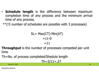 • Schedule length is the difference between maximum
completion time of any process and the minimum arrival
time of any process.
**(!3 number of schedules are possible with 3 processes)
SL= Max(CT)-Min(AT)
=11-0
=11
Throughput is the number of processes competed per unit
time
Th=No. of process completed/Shedule length
Th=3/11=.27
January 4, 2023 40
Operating Systems
 