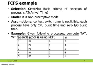 FCFS example
• Selection Criteria: Basic criteria of selection of
process is AT(Arrival Time)
• Mode: It is Non-preemptive mode
• Assumptions: context switch time is negligible, each
process have only CPU burst time and zero I/O burst
time.
• Example: Given following processes, compute TAT,
WT for each process using FCFS
January 4, 2023 41
Operating Systems
SN PID AT BT
1 P1 0 2
2 P2 1 3
3 P3 2 5
4 P4 3 4
5 P5 4 1
 