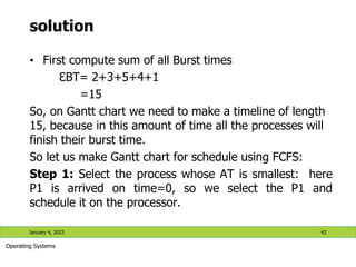 solution
• First compute sum of all Burst times
ℇBT= 2+3+5+4+1
=15
So, on Gantt chart we need to make a timeline of length
15, because in this amount of time all the processes will
finish their burst time.
So let us make Gantt chart for schedule using FCFS:
Step 1: Select the process whose AT is smallest: here
P1 is arrived on time=0, so we select the P1 and
schedule it on the processor.
January 4, 2023 42
Operating Systems
 
