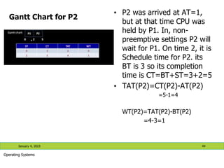 Gantt Chart for P2
• P2 was arrived at AT=1,
but at that time CPU was
held by P1. In, non-
preemptive settings P2 will
wait for P1. On time 2, it is
Schedule time for P2. its
BT is 3 so its completion
time is CT=BT+ST=3+2=5
• TAT(P2)=CT(P2)-AT(P2)
=5-1=4
WT(P2)=TAT(P2)-BT(P2)
=4-3=1
January 4, 2023 44
Operating Systems
 