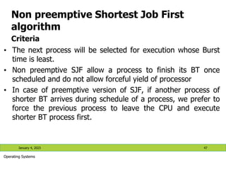 Non preemptive Shortest Job First
algorithm
Criteria
• The next process will be selected for execution whose Burst
time is least.
• Non preemptive SJF allow a process to finish its BT once
scheduled and do not allow forceful yield of processor
• In case of preemptive version of SJF, if another process of
shorter BT arrives during schedule of a process, we prefer to
force the previous process to leave the CPU and execute
shorter BT process first.
January 4, 2023 47
Operating Systems
 