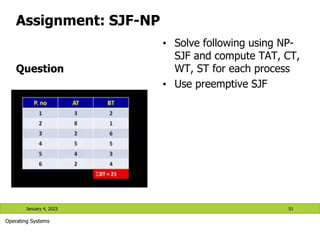 Assignment: SJF-NP
Question
• Solve following using NP-
SJF and compute TAT, CT,
WT, ST for each process
• Use preemptive SJF
January 4, 2023 51
Operating Systems
 