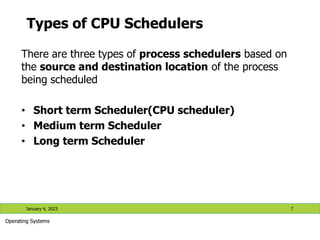 Types of CPU Schedulers
There are three types of process schedulers based on
the source and destination location of the process
being scheduled
• Short term Scheduler(CPU scheduler)
• Medium term Scheduler
• Long term Scheduler
January 4, 2023 7
Operating Systems
 