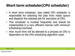 Short term scheduler(CPU scheduler)
• A short term scheduler, also called CPU scheduler is
responsible for selecting the jobs from ready queue
and dispatch the selected job for execution at CPU.
• This scheduler is invoked frequently and should be
implemented in a very efficient manner with minimum
scheduling overhead.
• How much time will be allowed to a process on CPU is
dependent on the CPU scheduling algorithm used.
January 4, 2023 8
Operating Systems
 