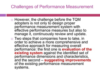 Challenges of Performance Measurement
 However, the challenge before the TQM
adopters is not only to design proper
performance measurement system with
effective performance measures but also to
manage it, continuously review and update.
 Two steps that companies have to take, in
order to achieve a more comprehensive and
effective approach for measuring overall
performance: the first one is evaluation of the
existing system against the identified set of
performance dimensions and characteristics,
and the second – suggesting improvements
of the existing performance measurement
systems.
 