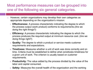 Most performance measures can be grouped into
one of the following six general categories.
 However, certain organizations may develop their own categories as
appropriate depending on the organization's mission:
1. Effectiveness: A process characteristic indicating the degree to which
the process output (work product) conforms to requirements.(Are we
doing the right things?)
2. Efficiency: A process characteristic indicating the degree to which the
process produces the required output at minimum resource cost. (Are we
doing things right?)
3. Quality: The degree to which a product or service meets customer
requirements and expectations.
4. Timeliness: Measures whether a unit of work was done correctly and on
time. Criteria must be established to define what constitutes timeliness for
a given unit of work. The criterion is usually based on customer
requirements.
5. Productivity: The value added by the process divided by the value of the
labor and capital consumed.
6. Safety: Measures the overall health of the organization and the working
 
