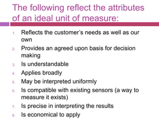 The following reflect the attributes
of an ideal unit of measure:
1. Reflects the customer’s needs as well as our
own
2. Provides an agreed upon basis for decision
making
3. Is understandable
4. Applies broadly
5. May be interpreted uniformly
6. Is compatible with existing sensors (a way to
measure it exists)
7. Is precise in interpreting the results
8. Is economical to apply
 