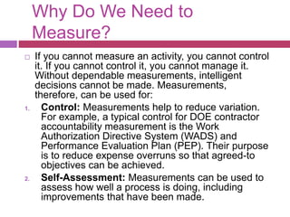 Why Do We Need to
Measure?
 If you cannot measure an activity, you cannot control
it. If you cannot control it, you cannot manage it.
Without dependable measurements, intelligent
decisions cannot be made. Measurements,
therefore, can be used for:
1. Control: Measurements help to reduce variation.
For example, a typical control for DOE contractor
accountability measurement is the Work
Authorization Directive System (WADS) and
Performance Evaluation Plan (PEP). Their purpose
is to reduce expense overruns so that agreed-to
objectives can be achieved.
2. Self-Assessment: Measurements can be used to
assess how well a process is doing, including
improvements that have been made.
 