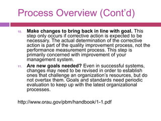 Process Overview (Cont’d)
10. Make changes to bring back in line with goal. This
step only occurs if corrective action is expected to be
necessary. The actual determination of the corrective
action is part of the quality improvement process, not the
performance measurement process. This step is
primarily concerned with improvement of your
management system.
11. Are new goals needed? Even in successful systems,
changes may need to be revised in order to establish
ones that challenge an organization’s resources, but do
not overtax them. Goals and standards need periodic
evaluation to keep up with the latest organizational
processes.
http://www.orau.gov/pbm/handbook/1-1.pdf
 
