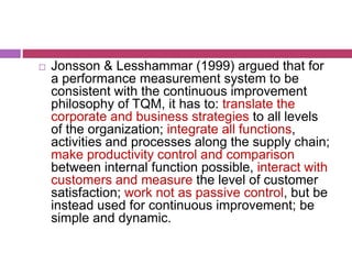  Jonsson & Lesshammar (1999) argued that for
a performance measurement system to be
consistent with the continuous improvement
philosophy of TQM, it has to: translate the
corporate and business strategies to all levels
of the organization; integrate all functions,
activities and processes along the supply chain;
make productivity control and comparison
between internal function possible, interact with
customers and measure the level of customer
satisfaction; work not as passive control, but be
instead used for continuous improvement; be
simple and dynamic.
 