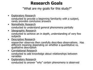 Research Goals   “What are my goals for this study?” Exploratory Research conducted to provide a beginning familiarity with a subject,  rarely provides conclusive answers Nomothetic Research conducted to understand general phenomena partially Ideographic Research conducted to achieve an in depth, understanding of very few subjects Descriptive Research researcher observes then carefully describes observations.  Has different meaning depending on whether a quantitative vs. qualitative description Correlational Research conducted to add knowledge about relationships between variables Explanatory Research conducted to answer “why” certain phenomena is observed  