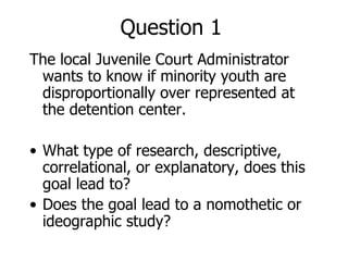 Question 1 The local Juvenile Court Administrator wants to know if minority youth are disproportionally over represented at the detention center. What type of research, descriptive, correlational, or explanatory, does this goal lead to? Does the goal lead to a nomothetic or ideographic study? 
