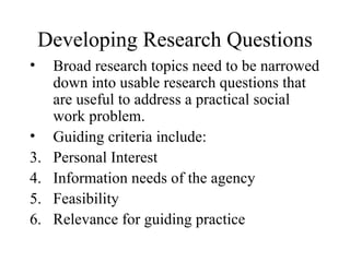 Developing Research Questions Broad research topics need to be narrowed down into usable research questions that are useful to address a practical social work problem. Guiding criteria include: Personal Interest Information needs of the agency Feasibility Relevance for guiding practice 