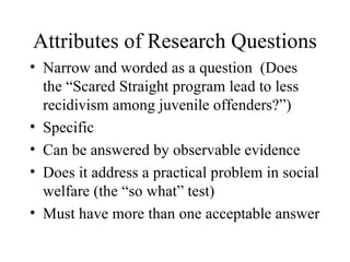 Attributes of Research Questions Narrow and worded as a question  (Does the “Scared Straight program lead to less recidivism among juvenile offenders?”) Specific Can be answered by observable evidence Does it address a practical problem in social welfare (the “so what” test) Must have more than one acceptable answer 