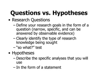 Questions vs. Hypotheses Research Questions Define your research goals in the form of a question (narrow, specific, and can be answered by observable evidence) Clearly identify the type of research knowledge being sought “ so what?” test Hypotheses Describe the specific analyses that you will use In the form of a statement 