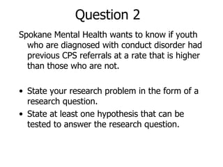 Question 2 Spokane Mental Health wants to know if youth who are diagnosed with conduct disorder had previous CPS referrals at a rate that is higher than those who are not. State your research problem in the form of a research question. State at least one hypothesis that can be tested to answer the research question. 