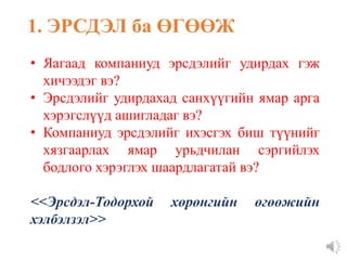 • Яагаад компаниуд эрсдэлийг удирдах гэж
хичээдэг вэ?
• Эрсдэлийг удирдахад санхүүгийн ямар арга
хэрэгслүүд ашигладаг вэ?
• Компаниуд эрсдэлийг ихэсгэх биш түүнийг
хязгаарлах ямар урьдчилан сэргийлэх
бодлого хэрэглэх шаардлагатай вэ?
<<Эрсдэл-Тодорхой хөрөнгийн өгөөжийн
хэлбэлзэл>>
1. ЭРСДЭЛ ба ӨГӨӨЖ
 