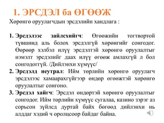 Хөрөнгө оруулагчдын эрсдэлийн хандлага :
1. Эрсдэлээс зайлсхийгч: Өгөөжийн тогтвортой
түвшинд аль болох эрсдэлгүй хөрөнгийг сонгодог.
Өөрөөр хэлбэл илүү эрсдэлтэй хөрөнгө оруулалтыг
нэмэлт эрсдэлийг даах илүү өгөөж амлахгүй л бол
сонгодоггүй. /Дийлэнхи хүмүүс/
2. Эрсдэлд неутрал: Ийм төрлийн хөрөнгө оруулагч
эрсдэлээс хамаарахгүйгээр өндөр өгөөжтэй хөрөнгө
оруулалтыг сонгоно.
3. Эрсдэл хайгч: Эрсдэл өндөртэй хөрөнгө оруулалтыг
сонгодог. Ийм төрлийн хүмүүс сугалаа, казино зэрэг аз
сорьсон зүйлсд дуртай байх бөгөөд дийлэнхи нь
алддаг хэдий ч оролцсоор байдаг байна.
1. ЭРСДЭЛ ба ӨГӨӨЖ
 