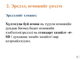 Эрсдэлийг хэмжих:
Хүлээгдэж буй өгөөж нь түүхэн өгөөжийн
дундаж бөгөөд бодит өгөөжийн
хэлбэлзэл(эрсдэл) нь стандарт хазайлт -𝝈-
SD / дунджаас хазайх хазайлт/-аар
илэрхийлэгдэнэ.
2. Эрсдэл, өгөөжийг үнэлэх
 