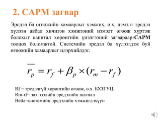 2. CAPM загвар
Эрсдэл ба өгөөжийн хамаарлыг хэмжих, ө.х, нэмэлт эрсдэл
хүлээн авбал хичнээн хэмжээний нэмэлт өгөөж хүртэж
болохыг капитал хөрөнгийн үнэлгээний загвараар-CAPM
тооцох боломжтой. Системийн эрсдэл ба хүлээгдэж буй
өгөөжийн хамаарлыг илэрхийлдэг.
)
( f
m
p
f
p r
r
r
r 


 
Rf = эрсдэлгүй хөрөнгийн өгөөж, ө.х. БХЗГҮЦ
Rm-rf= зах зээлийн эрсдэлийн шагнал
Betta=системийн эрсдэлийн хэмжигдэхүүн
 