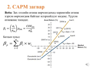 2. CAPM загвар
Betta: Зах зээлийн өгөөж өөрчлөгдөхөд хөрөнгийн өгөөж
хэрхэн өөрчлөгдөж байгааг илэрхийлдэг индекс. Түүхэн
өгөөжөөс тооцдог.




n
i
i
i
p w
1


Багцын хувьд:
𝛽𝑖 =
𝜎𝑖
𝜎𝑚
𝜌𝑖𝑚 =
𝐶𝑂𝑉𝑖𝑚
𝜎𝑚
2
 