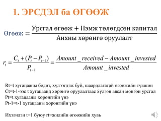 Rt=t хугацааны бодит, хүлээгдэж буй, шаардлагатай өгөөжийн түвшин
Ct=t-1-ээс t хугацаанд хөрөнгө оруулалтаас хүлээн авсан мөнгөн урсгал
Pt=t хугацааны хөрөнгийн үнэ
Pt-1=t-1 хугацааны хөрөнгийн үнэ
Ихэвчлэн t=1 буюу rt=жилийн өгөөжийн хувь
Өгөөж =
Урсгал өгөөж + Нэмж төлөгдсөн капитал
Анхны хөрөнгө оруулалт
1. ЭРСДЭЛ ба ӨГӨӨЖ
invested
Amount
invested
Amount
received
Amount
P
P
P
C
r
t
t
t
t
t
_
_
_
)
(
1
1 






 