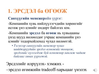1. ЭРСДЭЛ ба ӨГӨӨЖ
Санхүүгийн менежерийн үүрэг:
-Компанийн хувь нийлүүлэгчдийн хөрөнгийг
өсгөж үнэ цэнийг өндөрт байлгах юм.
-Компанийн эрсдэл ба өгөөж нь хувьцааны
үнэд шууд нөлөөлдөг учраас компанийн үнэ
цэнийг тодорхойлоход чухал нөлөөтэй.
• Тэгэхээр санхүүгийн менежер чухал
шийдвэрүүдийн эрсдэл өгөөжийг тооцож,
эрсдэлийг хүлээгдэж буй өгөөжөөр хангаж чадаж
байгааг хянах үүрэгтэй.
Эрсдэлийг илрүүлэх- хэмжих -
–эрсдэл өгөөжийн tradeoff-харьцааг үнэлэх
 