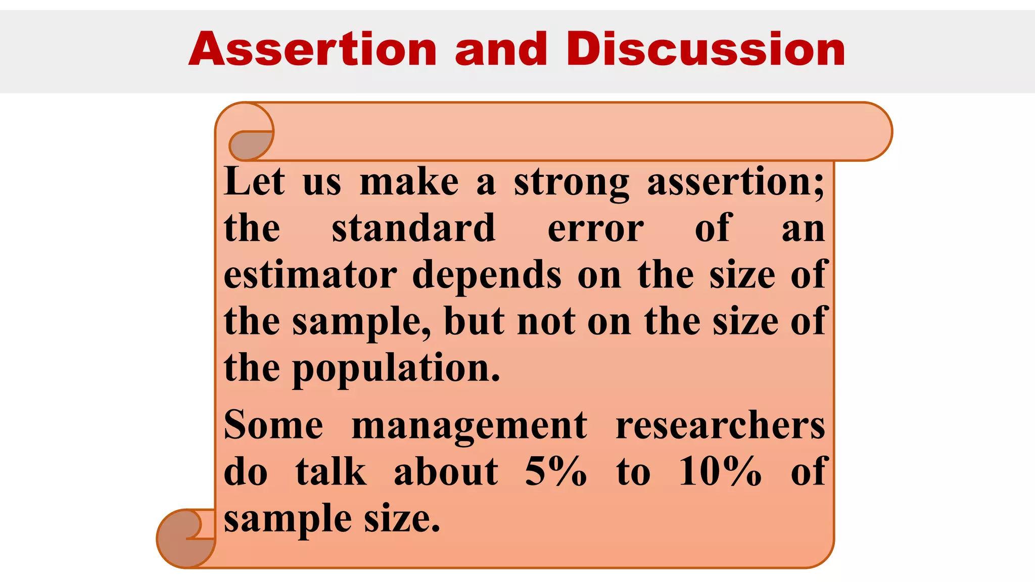 Assertion and Discussion
Let us make a strong assertion;
the standard error of an
estimator depends on the size of
the sample, but not on the size of
the population.
Some management researchers
do talk about 5% to 10% of
sample size.
 