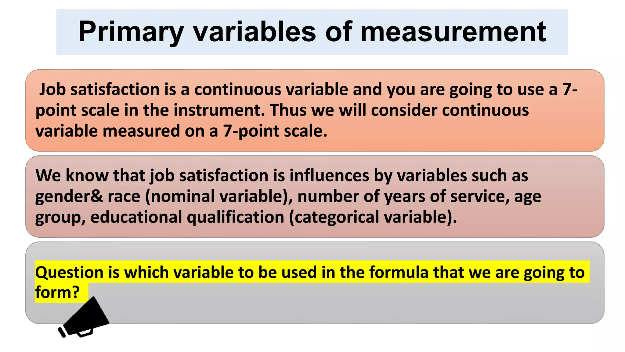 Primary variables of measurement
Job satisfaction is a continuous variable and you are going to use a 7-
point scale in the instrument. Thus we will consider continuous
variable measured on a 7-point scale.
We know that job satisfaction is influences by variables such as
gender& race (nominal variable), number of years of service, age
group, educational qualification (categorical variable).
Question is which variable to be used in the formula that we are going to
form?
 