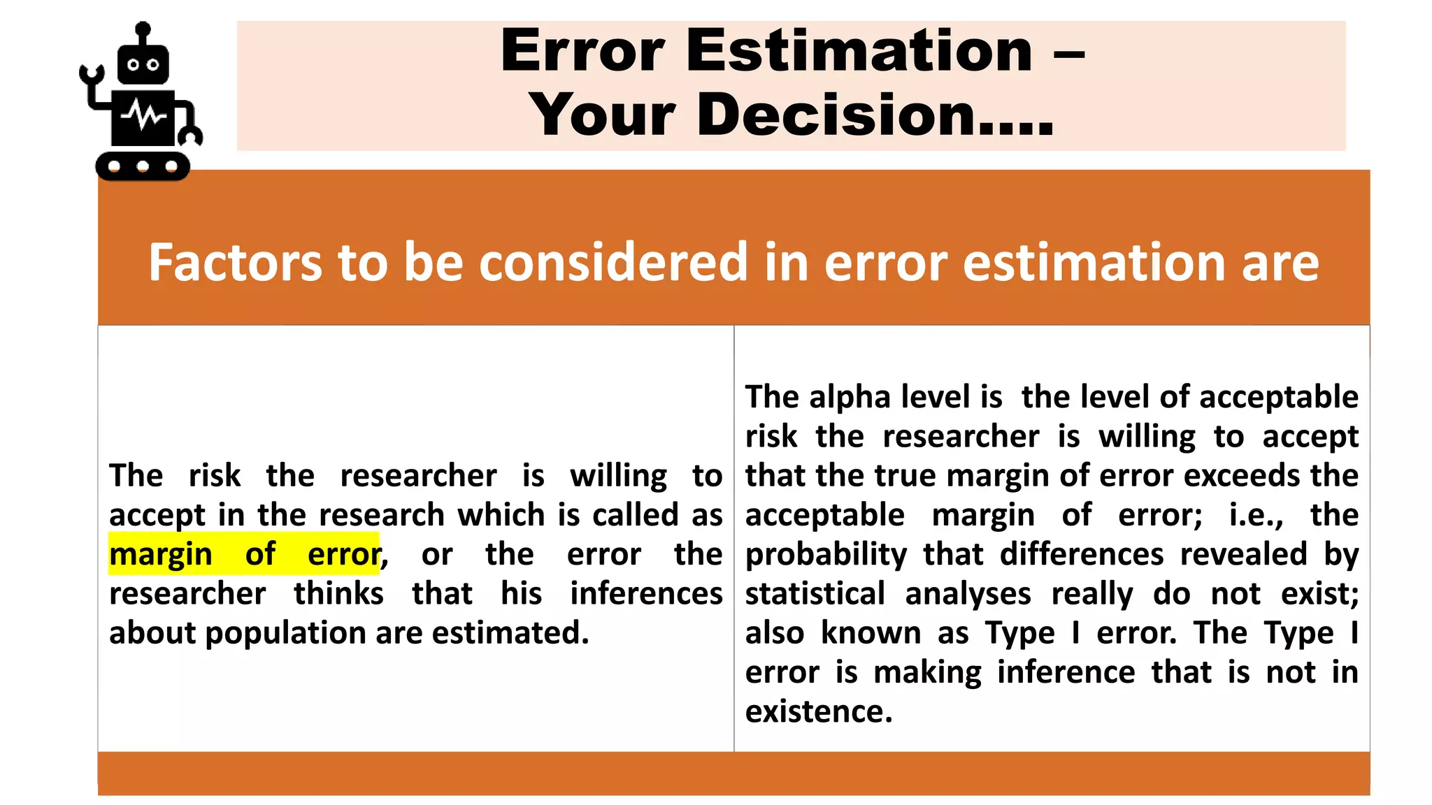Error Estimation –
Your Decision….
Factors to be considered in error estimation are
The risk the researcher is willing to
accept in the research which is called as
margin of error, or the error the
researcher thinks that his inferences
about population are estimated.
The alpha level is the level of acceptable
risk the researcher is willing to accept
that the true margin of error exceeds the
acceptable margin of error; i.e., the
probability that differences revealed by
statistical analyses really do not exist;
also known as Type I error. The Type I
error is making inference that is not in
existence.
 