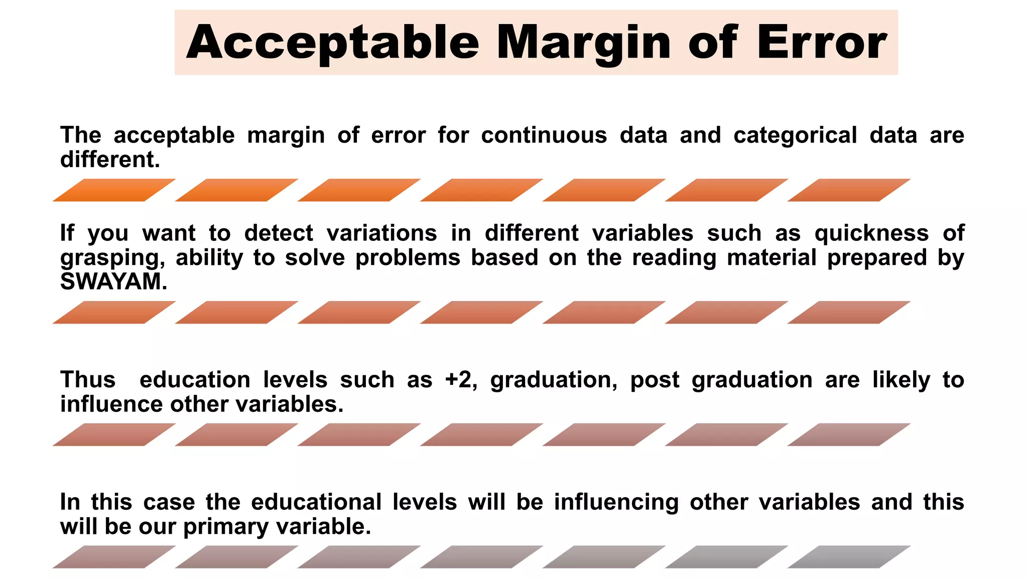 The acceptable margin of error for continuous data and categorical data are
different.
If you want to detect variations in different variables such as quickness of
grasping, ability to solve problems based on the reading material prepared by
SWAYAM.
Thus education levels such as +2, graduation, post graduation are likely to
influence other variables.
In this case the educational levels will be influencing other variables and this
will be our primary variable.
Acceptable Margin of Error
 